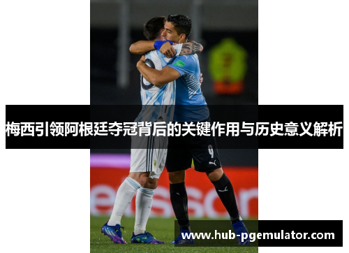 梅西引领阿根廷夺冠背后的关键作用与历史意义解析