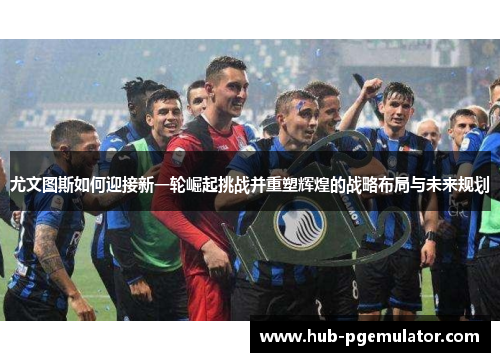 尤文图斯如何迎接新一轮崛起挑战并重塑辉煌的战略布局与未来规划