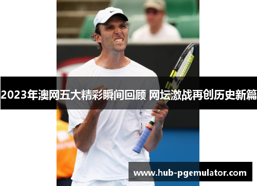 2023年澳网五大精彩瞬间回顾 网坛激战再创历史新篇 2023年澳网五大精彩瞬间回顾 网坛激战再创历史新篇