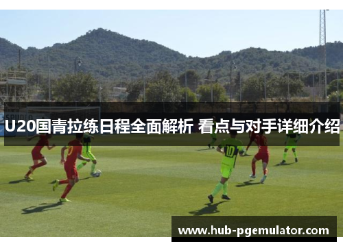 U20国青拉练日程全面解析 看点与对手详细介绍