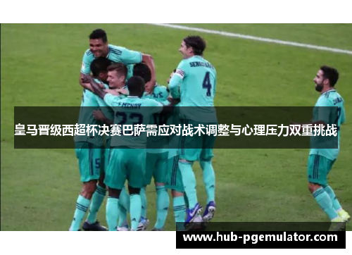 皇马晋级西超杯决赛巴萨需应对战术调整与心理压力双重挑战