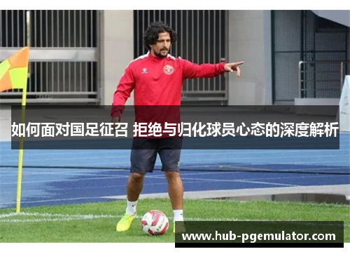 如何面对国足征召 拒绝与归化球员心态的深度解析