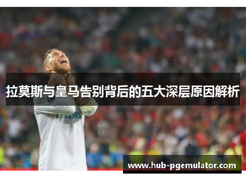 拉莫斯与皇马告别背后的五大深层原因解析