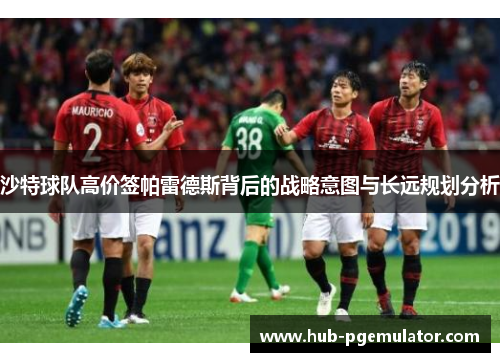 沙特球队高价签帕雷德斯背后的战略意图与长远规划分析