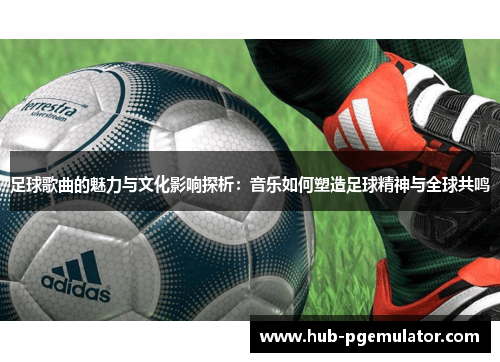 足球歌曲的魅力与文化影响探析：音乐如何塑造足球精神与全球共鸣