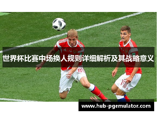 世界杯比赛中场换人规则详细解析及其战略意义