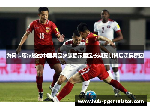 为何卡塔尔屡成中国男足梦魇揭示国足长期受制背后深层原因