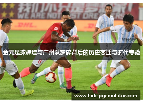 金元足球辉煌与广州队梦碎背后的历史变迁与时代考验