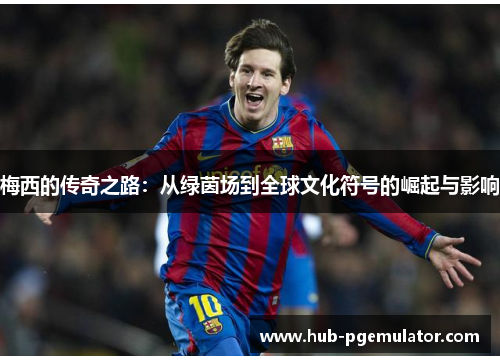 梅西的传奇之路：从绿茵场到全球文化符号的崛起与影响