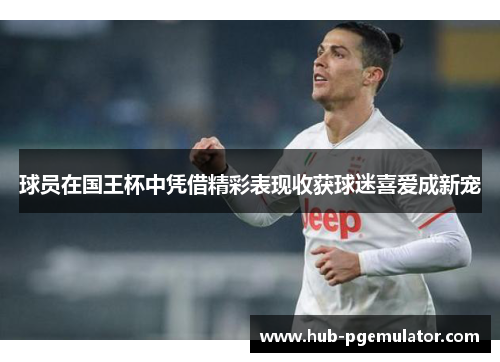 球员在国王杯中凭借精彩表现收获球迷喜爱成新宠